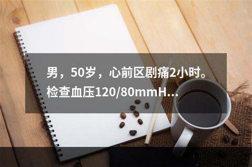 男，50岁，心前区剧痛2小时。检查血压120/80mmHg