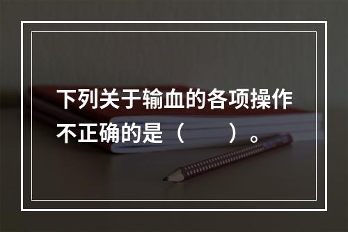 下列关于输血的各项操作不正确的是（　　）。