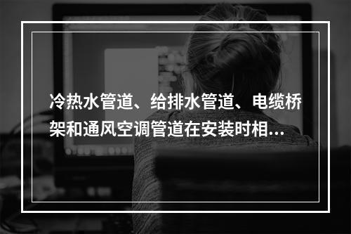 冷热水管道、给排水管道、电缆桥架和通风空调管道在安装时相碰