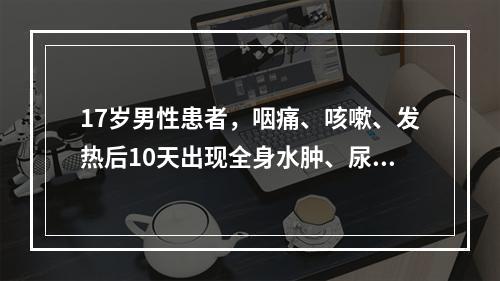 17岁男性患者，咽痛、咳嗽、发热后10天出现全身水肿、尿量