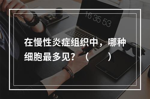 在慢性炎症组织中，哪种细胞最多见？（　　）