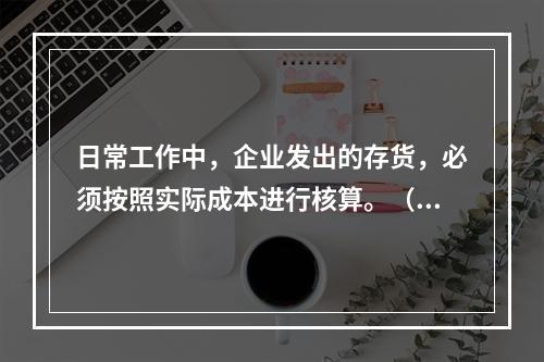 日常工作中，企业发出的存货，必须按照实际成本进行核算。（　）