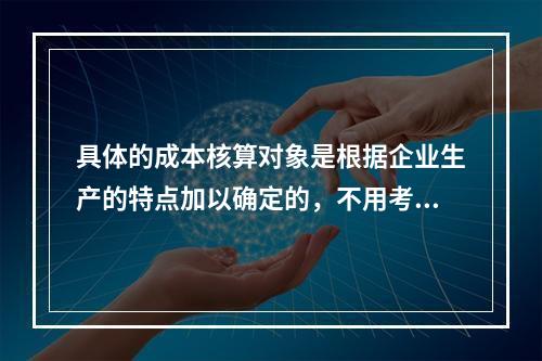 具体的成本核算对象是根据企业生产的特点加以确定的，不用考虑成