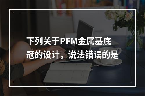 下列关于PFM金属基底冠的设计，说法错误的是