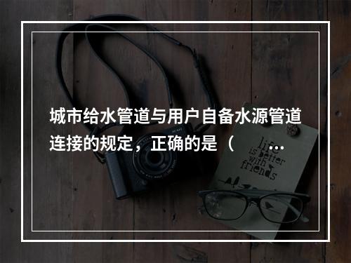 城市给水管道与用户自备水源管道连接的规定，正确的是（　　）