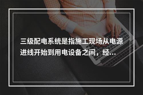 三级配电系统是指施工现场从电源进线开始到用电设备之间，经过三