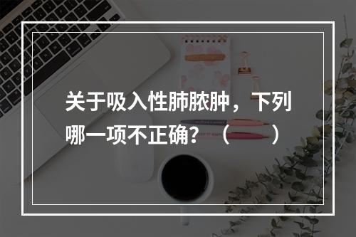 关于吸入性肺脓肿，下列哪一项不正确？（　　）