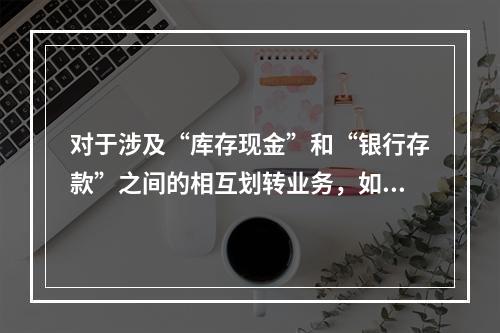 对于涉及“库存现金”和“银行存款”之间的相互划转业务，如将现