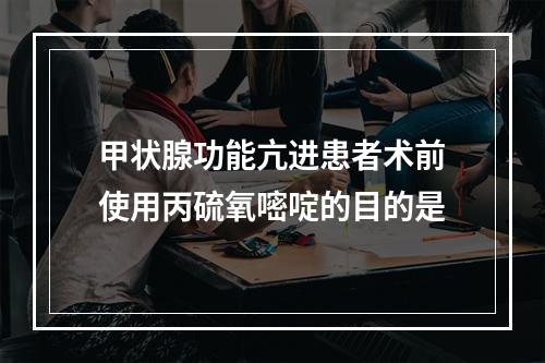 甲状腺功能亢进患者术前使用丙硫氧嘧啶的目的是