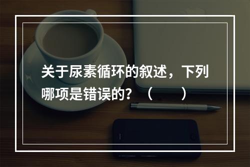 关于尿素循环的叙述，下列哪项是错误的？（　　）