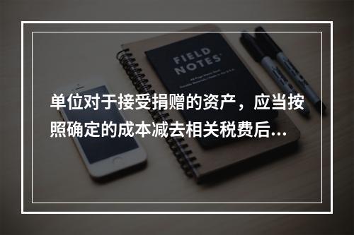 单位对于接受捐赠的资产，应当按照确定的成本减去相关税费后的净