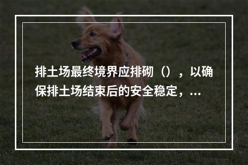 排土场最终境界应排砌（），以确保排土场结束后的安全稳定，防止