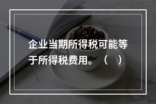 企业当期所得税可能等于所得税费用。（　）