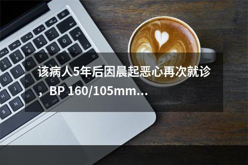 该病人5年后因晨起恶心再次就诊，BP 160/105mmHg