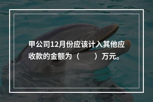 甲公司12月份应该计入其他应收款的金额为（　　）万元。