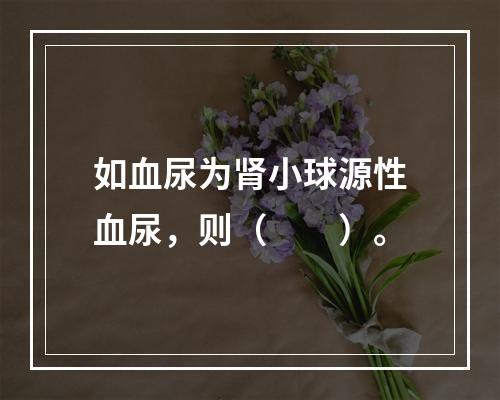 如血尿为肾小球源性血尿，则（　　）。