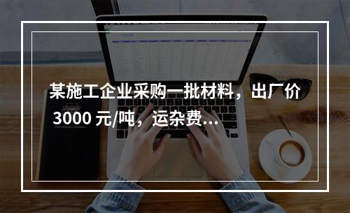 某施工企业采购一批材料，出厂价 3000 元/吨，运杂费是材