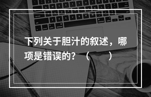 下列关于胆汁的叙述，哪项是错误的？（　　）