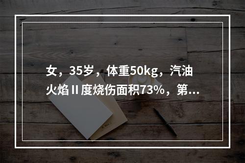 女，35岁，体重50kg，汽油火焰Ⅱ度烧伤面积73%，第一