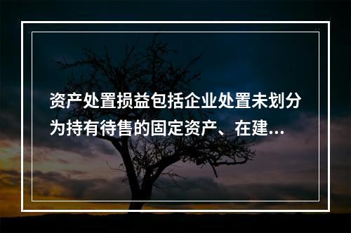 资产处置损益包括企业处置未划分为持有待售的固定资产、在建工程