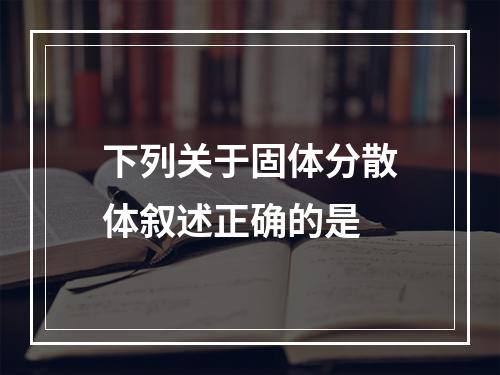 下列关于固体分散体叙述正确的是