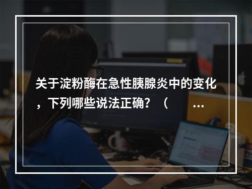 关于淀粉酶在急性胰腺炎中的变化，下列哪些说法正确？（　　）