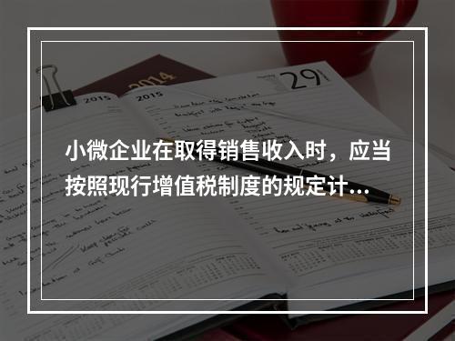 小微企业在取得销售收入时，应当按照现行增值税制度的规定计算应