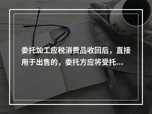 委托加工应税消费品收回后，直接用于出售的，委托方应将受托方代