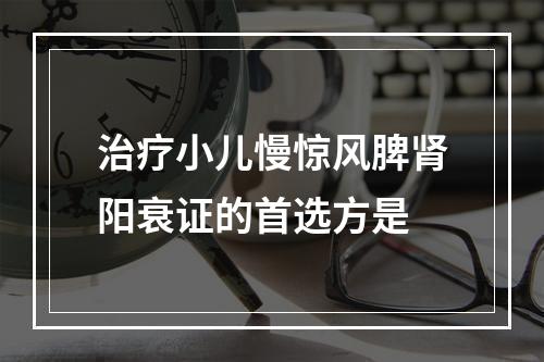 治疗小儿慢惊风脾肾阳衰证的首选方是