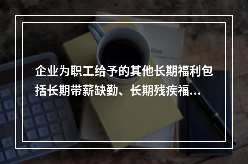 企业为职工给予的其他长期福利包括长期带薪缺勤、长期残疾福利、