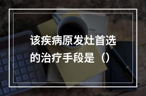 该疾病原发灶首选的治疗手段是（）