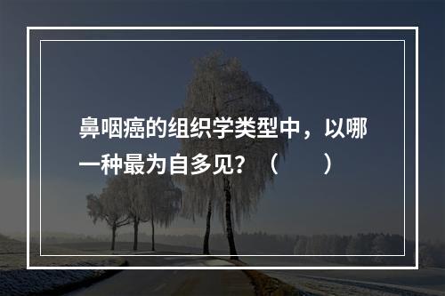 鼻咽癌的组织学类型中，以哪一种最为自多见？（　　）