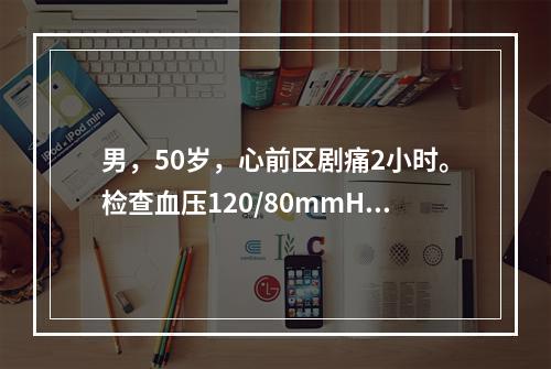 男，50岁，心前区剧痛2小时。检查血压120/80mmHg