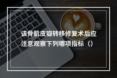 该骨肌皮瓣转移修复术后应注意观察下列哪项指标（）