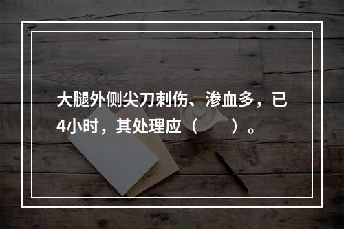 大腿外侧尖刀刺伤、渗血多，已4小时，其处理应（　　）。