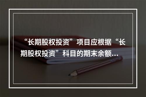 “长期股权投资”项目应根据“长期股权投资”科目的期末余额填列