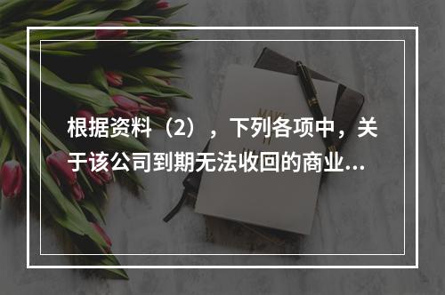 根据资料（2），下列各项中，关于该公司到期无法收回的商业承兑