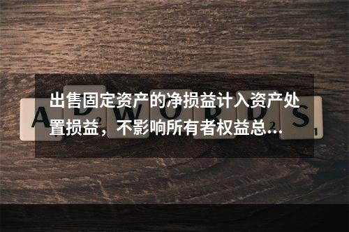 出售固定资产的净损益计入资产处置损益，不影响所有者权益总额的