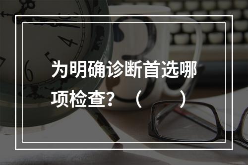 为明确诊断首选哪项检查？（　　）