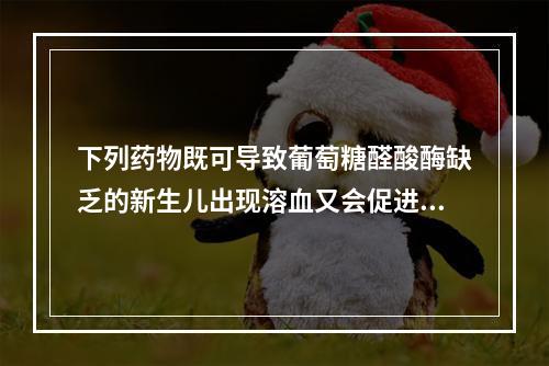 下列药物既可导致葡萄糖醛酸酶缺乏的新生儿出现溶血又会促进新生