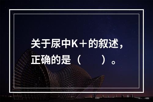 关于尿中K＋的叙述，正确的是（　　）。