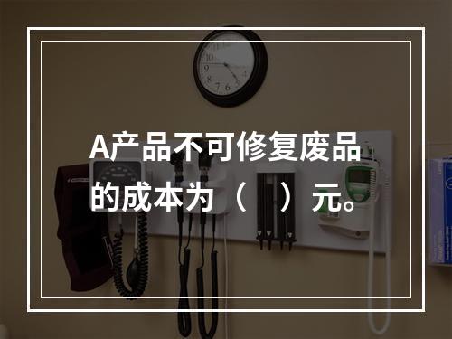 A产品不可修复废品的成本为（　）元。