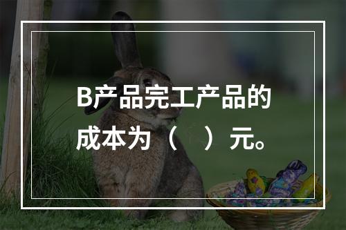 B产品完工产品的成本为（　）元。