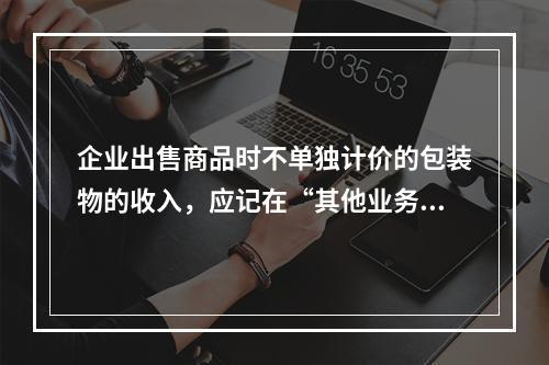 企业出售商品时不单独计价的包装物的收入，应记在“其他业务收入