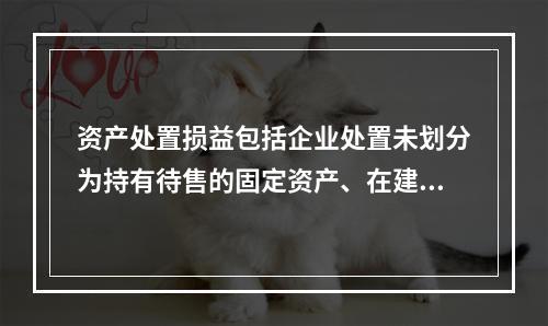 资产处置损益包括企业处置未划分为持有待售的固定资产、在建工程