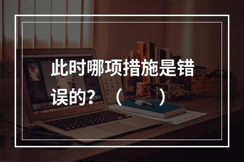 此时哪项措施是错误的？（　　）