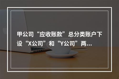 甲公司“应收账款”总分类账户下设“X公司”和“Y公司”两个明