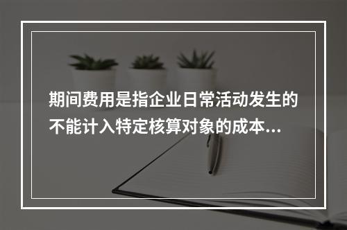 期间费用是指企业日常活动发生的不能计入特定核算对象的成本，应