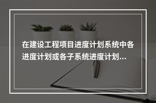 在建设工程项目进度计划系统中各进度计划或各子系统进度计划编制