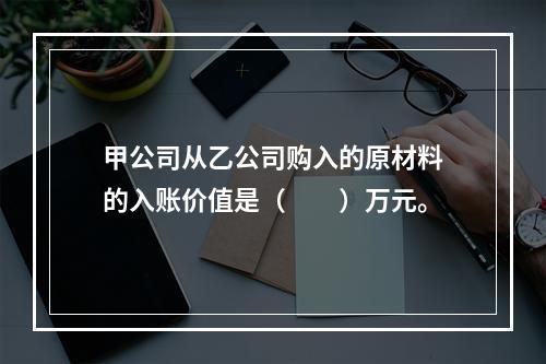 甲公司从乙公司购入的原材料的入账价值是（　　）万元。